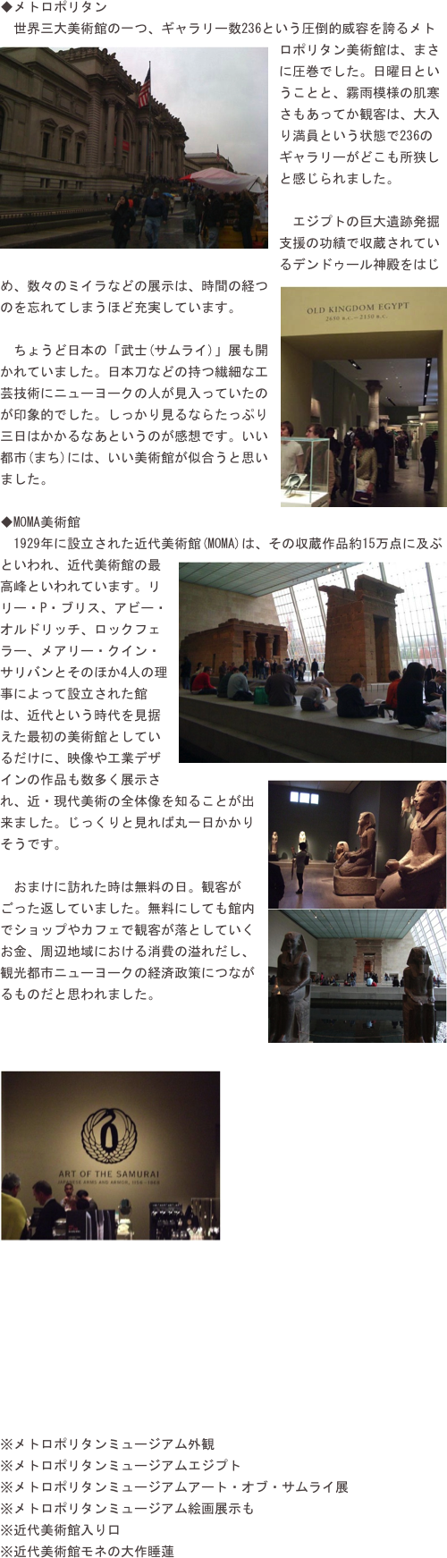 ◆メトロポリタン　世界三大美術館の一つ、ギャラリー数236という圧倒的威容を誇るメト￼ロポリタン美術館は、まさに圧巻でした。日曜日ということと、霧雨模様の肌寒さもあってか観客は、大入り満員という状態で236のギャラリーがどこも所狭しと感じられました。
　エジプトの巨大遺跡発掘支援の功績で収蔵されているデンドゥール神殿をはじめ、数々のミイラなどの展￼示は、時間の経つのを忘れてしまうほど充実しています。
　ちょうど日本の「武士(サムライ)」展も開かれていました。日本刀などの持つ繊細な工芸技術にニューヨークの人が見入っていたのが印象的でした。しっかり見るならたっぷり三日はかかるなあというのが感想です。いい都市(まち)には、いい美術館が似合うと思いました。
◆MOMA美術館
　1929年に設立された近代美術館￼(MOMA)は、その収蔵作品約15万点に及ぶといわれ、近代美術館の最高峰といわれています。リリー・P・ブリス、アビー・オルドリッチ、ロックフェラー、メアリー・クイン・サリバンとそのほか4人の理事によって設立された館は、近代という時代を見据えた最初の美術館としているだけに、映像や工業デザインの作品も数多く展示さ￼れ、近・現代美術の全体像を知ることが出来ました。じっくりと見れば丸一日かかりそうです。
　おまけに訪れた時は無料の日。観客がごった返していました。無料にしても館内￼でショップやカフェで観客が落としていくお金、周辺地域における消費の溢れだし、観光都市ニューヨークの経済政策につながるものだと思われました。


￼








※メトロポリタンミュージアム外観※メトロポリタンミュージアムエジプト※メトロポリタンミュージアムアート・オブ・サムライ展※メトロポリタンミュージアム絵画展示も※近代美術館入り口※近代美術館モネの大作睡蓮