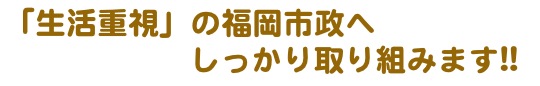 「生活重視」の福岡市政へ
  　　　　　 しっかり取り組みます!!

